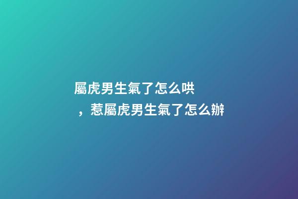 屬虎男生氣了怎么哄，惹屬虎男生氣了怎么辦
